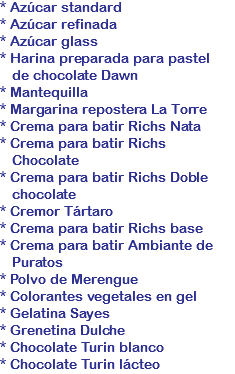 * Azúcar standard
* Azúcar refinada
* Azúcar glass
* Harina preparada para pastel de chocolate Dawn
* Mantequilla
* Margarina repostera La Torre
* Crema para batir Richs Nata
* Crema para batir Richs Chocolate
* Crema para batir Richs Doble chocolate
* Cremor Tártaro
* Crema para batir Richs base
* Crema para batir Ambiante de Puratos
* Polvo de Merengue
* Colorantes vegetales en gel
* Gelatina Sayes
* Grenetina Dulche
* Chocolate Turin blanco
* Chocolate Turin lácteo